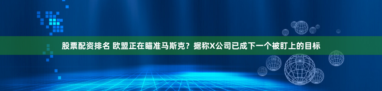 股票配资排名 欧盟正在瞄准马斯克？据称X公司已成下一个被盯上的目标