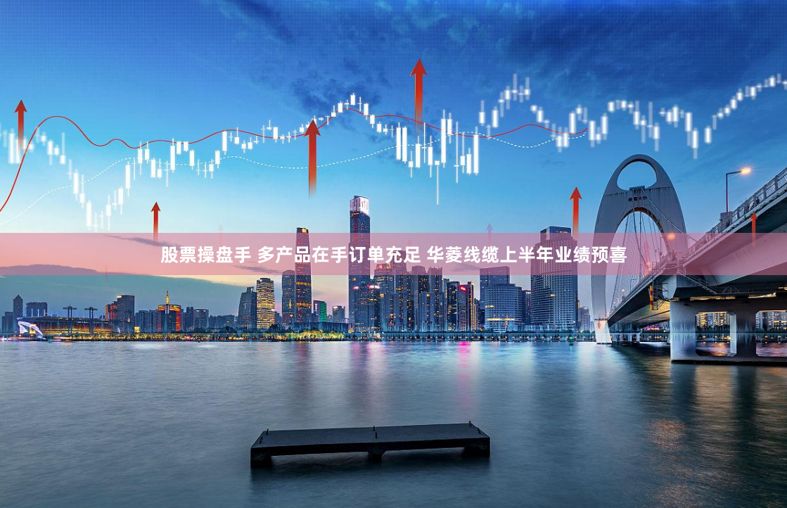 股票操盘手 多产品在手订单充足 华菱线缆上半年业绩预喜
