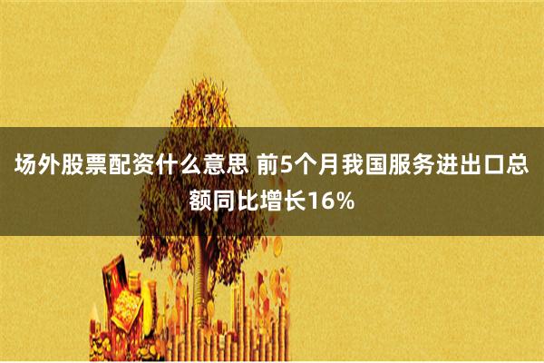 场外股票配资什么意思 前5个月我国服务进出口总额同比增长16%