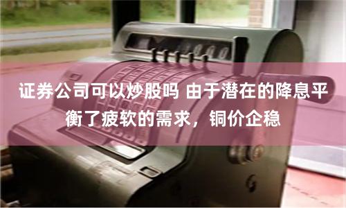 证券公司可以炒股吗 由于潜在的降息平衡了疲软的需求，铜价企稳