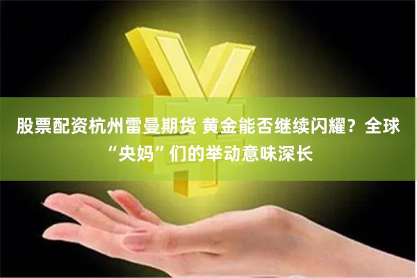 股票配资杭州雷曼期货 黄金能否继续闪耀？全球“央妈”们的举动意味深长