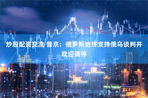 炒股配资交流 普京：俄罗斯始终支持俄乌谈判并欢迎调停