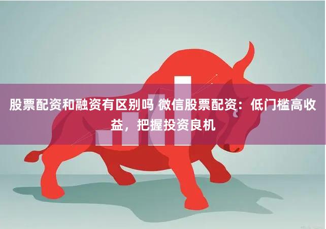 股票配资和融资有区别吗 微信股票配资：低门槛高收益，把握投资良机