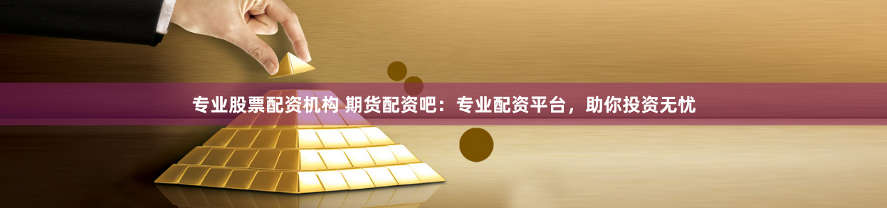 专业股票配资机构 期货配资吧：专业配资平台，助你投资无忧