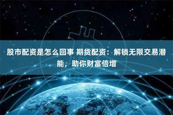 股市配资是怎么回事 期货配资：解锁无限交易潜能，助你财富倍增
