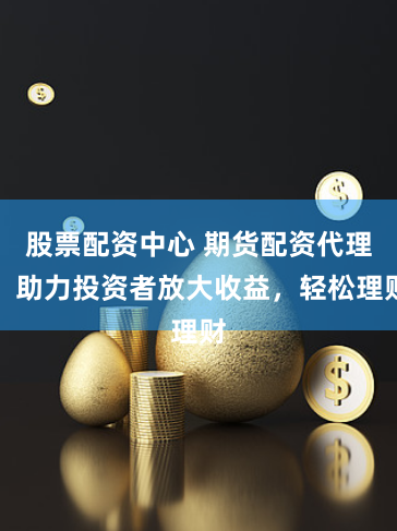 股票配资中心 期货配资代理：助力投资者放大收益，轻松理财