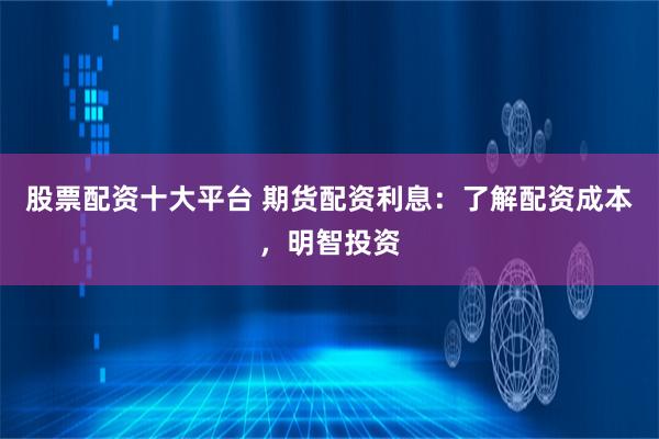 股票配资十大平台 期货配资利息：了解配资成本，明智投资