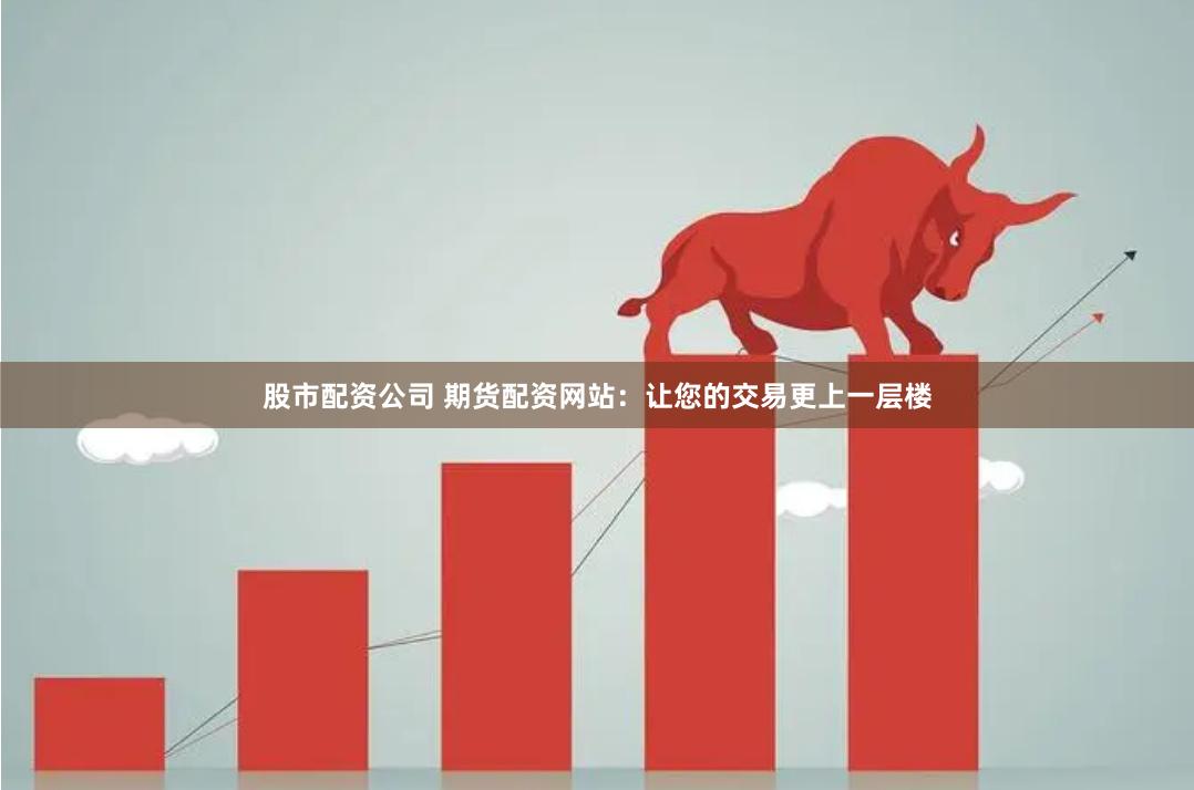 股市配资公司 期货配资网站：让您的交易更上一层楼
