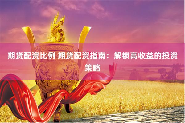 期货配资比例 期货配资指南：解锁高收益的投资策略