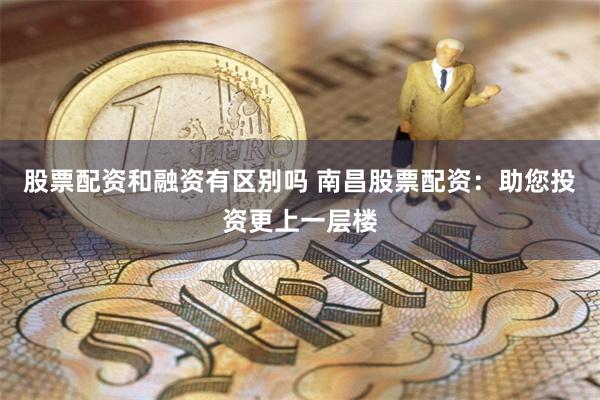 股票配资和融资有区别吗 南昌股票配资：助您投资更上一层楼
