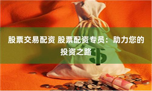 股票交易配资 股票配资专员：助力您的投资之路