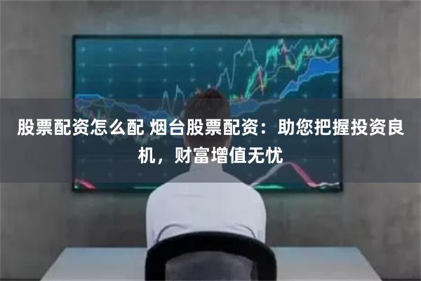 股票配资怎么配 烟台股票配资：助您把握投资良机，财富增值无忧