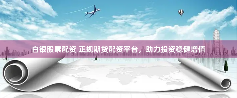 白银股票配资 正规期货配资平台，助力投资稳健增值
