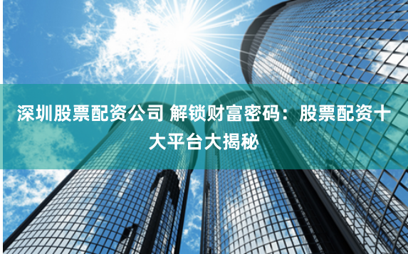 深圳股票配资公司 解锁财富密码：股票配资十大平台大揭秘