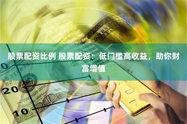 股票配资比例 股票配资：低门槛高收益，助你财富增值
