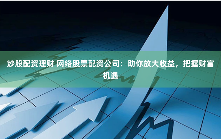 炒股配资理财 网络股票配资公司：助你放大收益，把握财富机遇