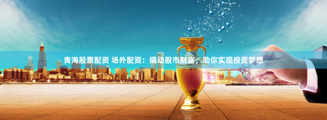青海股票配资 场外配资：撬动股市财富，助你实现投资梦想