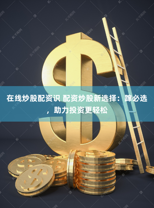 在线炒股配资识 配资炒股新选择：蹿必选，助力投资更轻松