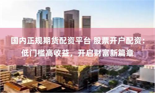 国内正规期货配资平台 股票开户配资：低门槛高收益，开启财富新篇章