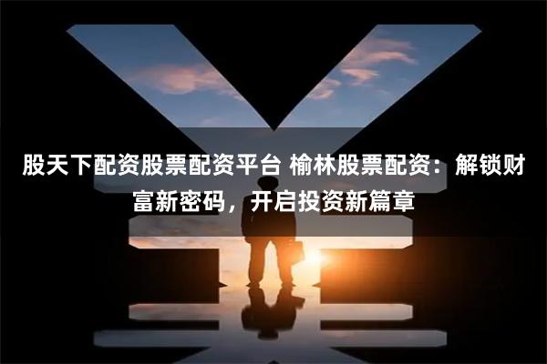 股天下配资股票配资平台 榆林股票配资:解锁财富新密码,开启投资新篇章