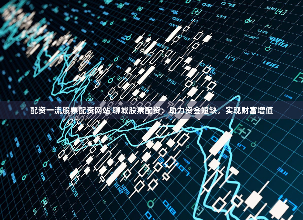 配资一流股票配资网站 聊城股票配资：助力资金短缺，实现财富增值