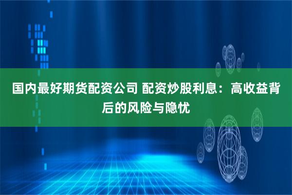 国内最好期货配资公司 配资炒股利息：高收益背后的风险与隐忧