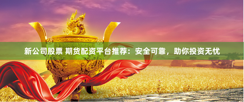 新公司股票 期货配资平台推荐：安全可靠，助你投资无忧