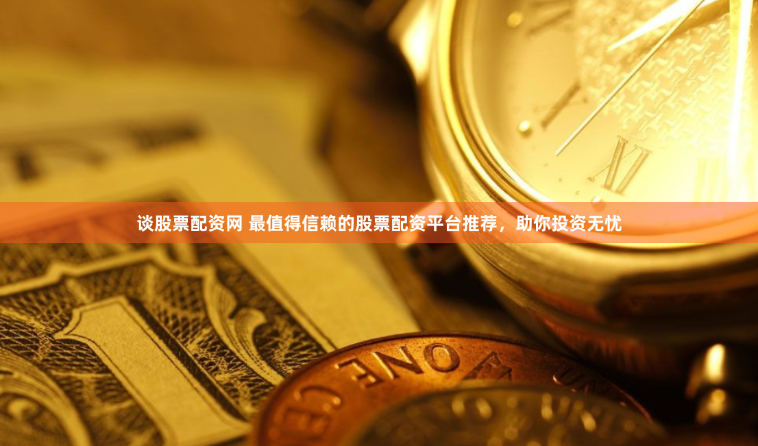 谈股票配资网 最值得信赖的股票配资平台推荐，助你投资无忧