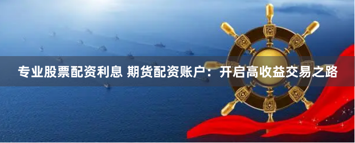 专业股票配资利息 期货配资账户：开启高收益交易之路