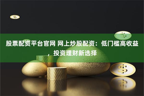 股票配资平台官网 网上炒股配资：低门槛高收益，投资理财新选择
