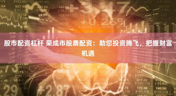 股市配资杠杆 荣成市股票配资:助您投资腾飞,把握财富机遇