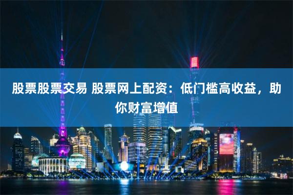 股票股票交易 股票网上配资：低门槛高收益，助你财富增值