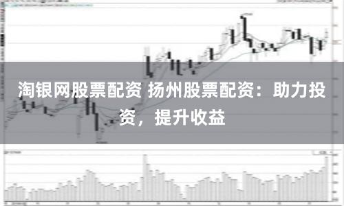 淘银网股票配资 扬州股票配资：助力投资，提升收益