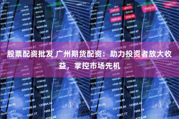 股票配资批发 广州期货配资：助力投资者放大收益，掌控市场先机