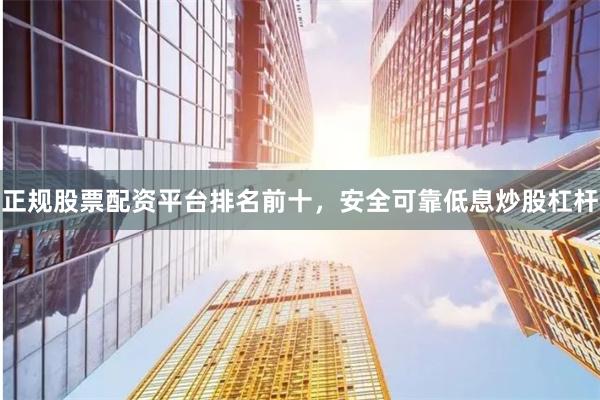 正规股票配资平台排名前十，安全可靠低息炒股杠杆