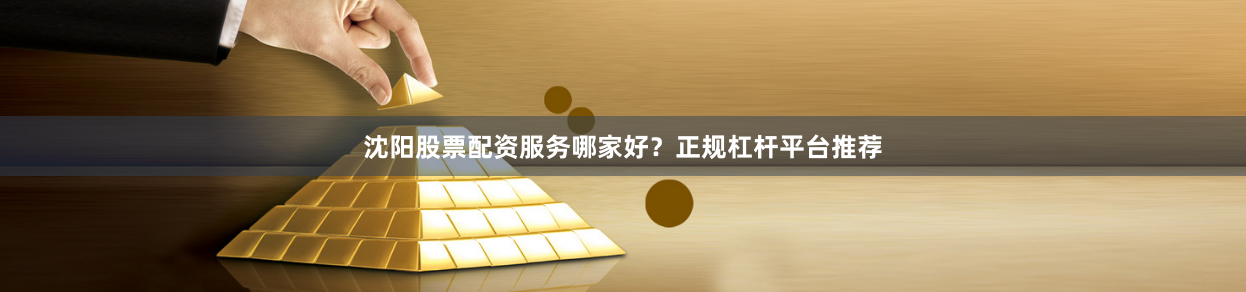 沈阳股票配资服务哪家好？正规杠杆平台推荐
