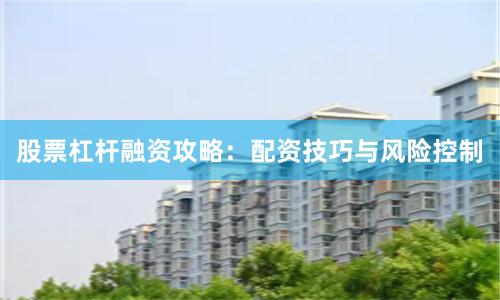 股票杠杆融资攻略:配资技巧与风险控制
