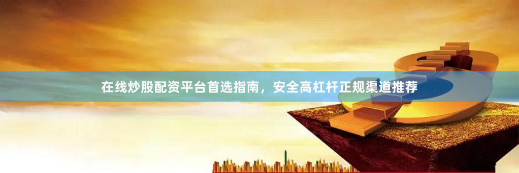 在线炒股配资平台首选指南，安全高杠杆正规渠道推荐