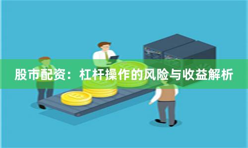股市配资：杠杆操作的风险与收益解析