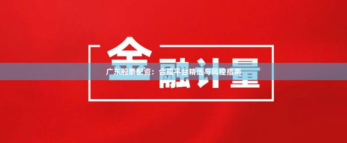 广东股票配资：合规平台精选与风控指南